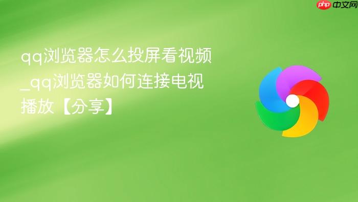  qq浏览器怎么投屏看视频_qq浏览器如何连接电视播放【分享】
