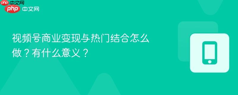 视频号商业变现与热门结合怎么做?有什么意义?