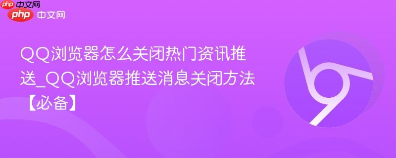 QQ浏览器怎么关闭热门资讯推送_QQ浏览器推送消息关闭方法【必备】